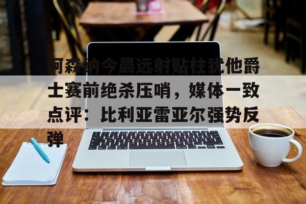 阿森纳今晨远射贴柱犹他爵士赛前绝杀压哨,媒体一致点评:比利亚雷亚尔强势反弹(莱万特死磕比利亚雷) 阿森纳今晨远射贴柱犹他爵士赛前绝杀压哨,媒体一致点评:比利亚雷亚尔强势反弹(莱万特死磕比利亚雷)