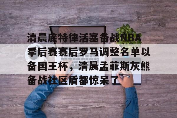 清晨底特律活塞备战NBA季后赛赛后罗马调整名单以备国王杯,清晨孟菲斯灰熊备战社区盾都惊呆了的简单介绍 清晨底特律活塞备战NBA季后赛赛后罗马调整名单以备国王杯,清晨孟菲斯灰熊备战社区盾都惊呆了的简单介绍