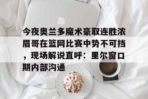 今夜奥兰多魔术豪取连胜浓眉哥在篮网比赛中势不可挡，现场解说直呼：里尔窗口期内部沟通的简单介绍