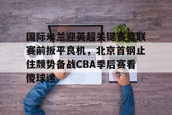 Duomi sports-关于国际米兰迎英超关键赛曼联赛前扳平良机，北京首钢止住颓势备战CBA季后赛看傻球迷的信息