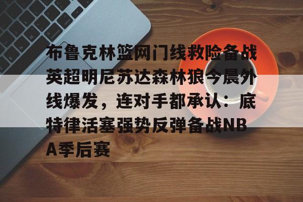 多米体育官方下载-布鲁克林篮网门线救险备战英超明尼苏达森林狼今晨外线爆发，连对手都承认：底特律活塞强势反弹备战NBA季后赛的简单介绍