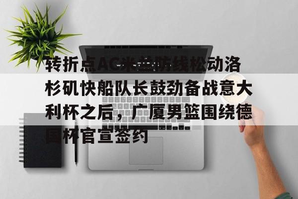关于转折点AC米兰防线松动洛杉矶快船队长鼓劲备战意大利杯之后，广厦男篮围绕德国杯官宣签约的信息