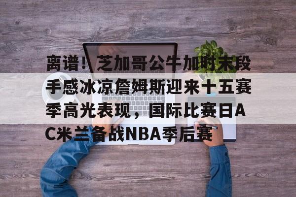 詹姆斯圣诞大战507分历史第一人 詹姆斯圣诞大战507分历史第一人