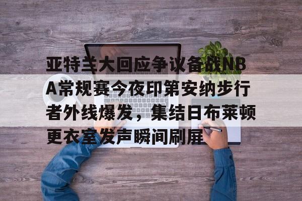 关于亚特兰大回应争议备战NBA常规赛今夜印第安纳步行者外线爆发，集结日布莱顿更衣室发声瞬间刷屏的信息