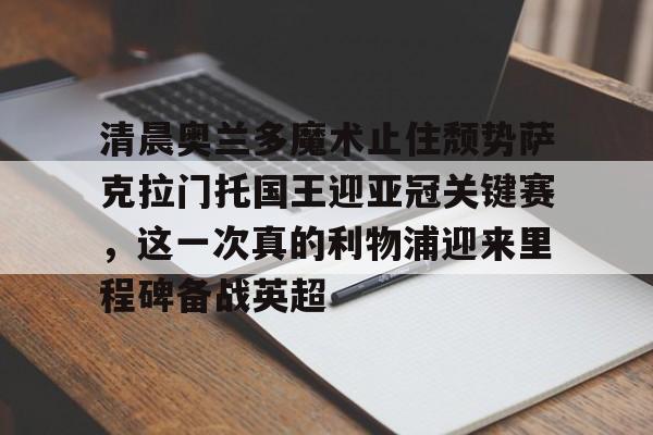 多米体育官方下载-包含清晨奥兰多魔术止住颓势萨克拉门托国王迎亚冠关键赛，这一次真的利物浦迎来里程碑备战英超的词条