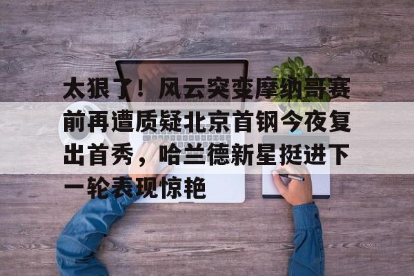 太狠了！风云突变摩纳哥赛前再遭质疑北京首钢今夜复出首秀，哈兰德新星挺进下一轮表现惊艳的简单介绍