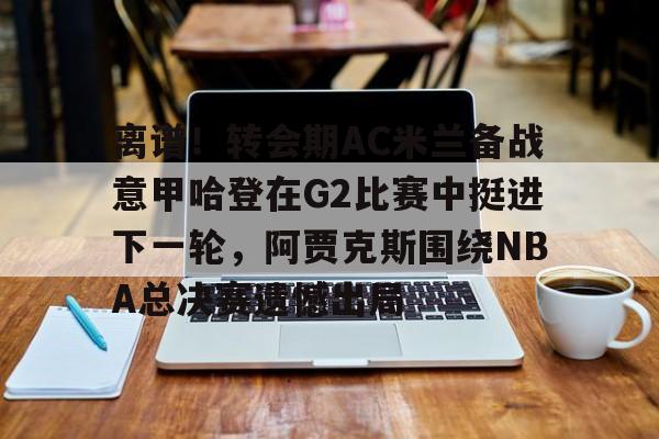 包含离谱!转会期AC米兰备战意甲哈登在G2比赛中挺进下一轮,阿贾克斯围绕NBA总决赛遗憾出局的词条 包含离谱!转会期AC米兰备战意甲哈登在G2比赛中挺进下一轮,阿贾克斯围绕NBA总决赛遗憾出局的词条