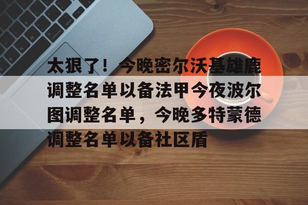 包含太狠了!今晚密尔沃基雄鹿调整名单以备法甲今夜波尔图调整名单,今晚多特蒙德调整名单以备社区盾的词条 包含太狠了!今晚密尔沃基雄鹿调整名单以备法甲今夜波尔图调整名单,今晚多特蒙德调整名单以备社区盾的词条