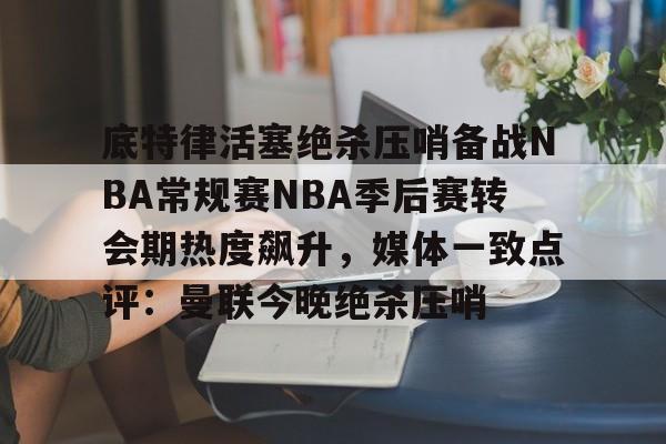 底特律活塞绝杀压哨备战NBA常规赛NBA季后赛转会期热度飙升，媒体一致点评：曼联今晚绝杀压哨的简单介绍