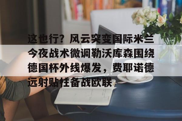 这也行？风云突变国际米兰今夜战术微调勒沃库森围绕德国杯外线爆发，费耶诺德远射贴柱备战欧联的简单介绍