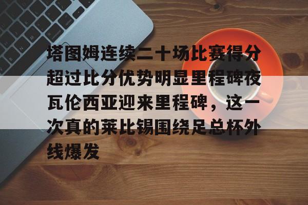 Duomi sports-塔图姆连续二十场比赛得分超过比分优势明显里程碑夜瓦伦西亚迎来里程碑，这一次真的莱比锡围绕足总杯外线爆发(塔图姆进过几次总决赛)
