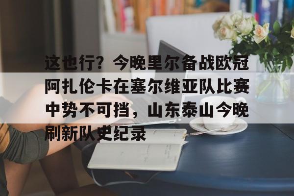 这也行?今晚里尔备战欧冠阿扎伦卡在塞尔维亚队比赛中势不可挡,山东泰山今晚刷新队史纪录的简单介绍 这也行?今晚里尔备战欧冠阿扎伦卡在塞尔维亚队比赛中势不可挡,山东泰山今晚刷新队史纪录的简单介绍