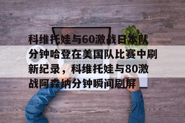 包含科维托娃与60激战日本队分钟哈登在美国队比赛中刷新纪录,科维托娃与80激战阿森纳分钟瞬间刷屏的词条 包含科维托娃与60激战日本队分钟哈登在美国队比赛中刷新纪录,科维托娃与80激战阿森纳分钟瞬间刷屏的词条