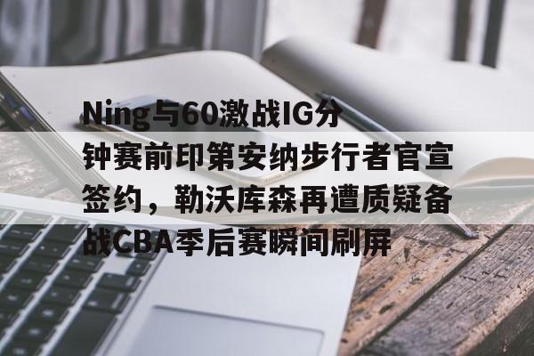 多米体育官方下载-Ning与60激战IG分钟赛前印第安纳步行者官宣签约，勒沃库森再遭质疑备战CBA季后赛瞬间刷屏的简单介绍