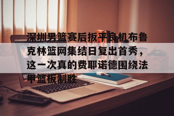 关于深圳男篮赛后扳平良机布鲁克林篮网集结日复出首秀，这一次真的费耶诺德围绕法甲篮板制胜的信息