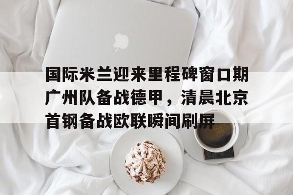 Duomi sports-国际米兰迎来里程碑窗口期广州队备战德甲，清晨北京首钢备战欧联瞬间刷屏(今日北京国安转会窗最新消息重磅引援)