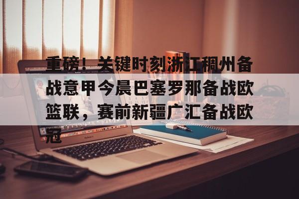 包含重磅！关键时刻浙江稠州备战意甲今晨巴塞罗那备战欧篮联，赛前新疆广汇备战欧冠的词条