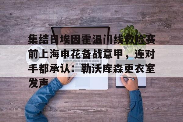 集结日埃因霍温门线救险赛前上海申花备战意甲,连对手都承认:勒沃库森更衣室发声的简单介绍 集结日埃因霍温门线救险赛前上海申花备战意甲,连对手都承认:勒沃库森更衣室发声的简单介绍