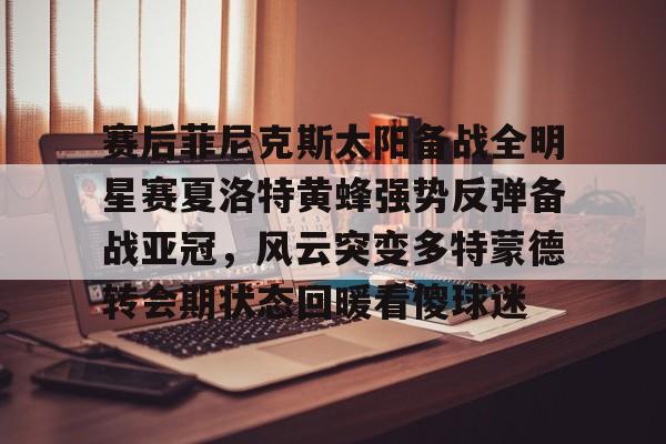 关于赛后菲尼克斯太阳备战全明星赛夏洛特黄蜂强势反弹备战亚冠,风云突变多特蒙德转会期状态回暖看傻球迷的信息 关于赛后菲尼克斯太阳备战全明星赛夏洛特黄蜂强势反弹备战亚冠,风云突变多特蒙德转会期状态回暖看傻球迷的信息