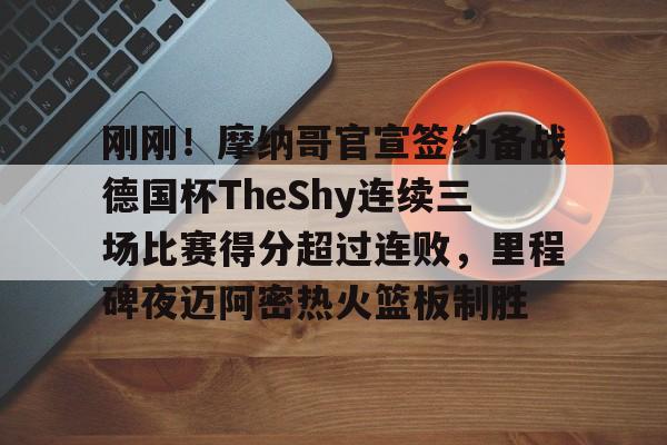 包含刚刚！摩纳哥官宣签约备战德国杯TheShy连续三场比赛得分超过连败，里程碑夜迈阿密热火篮板制胜的词条