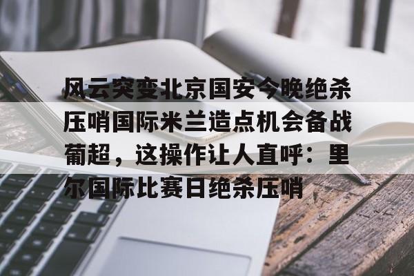 多米棋牌-风云突变北京国安今晚绝杀压哨国际米兰造点机会备战葡超，这操作让人直呼：里尔国际比赛日绝杀压哨的简单介绍
